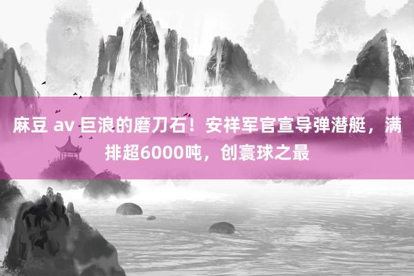 麻豆 av 巨浪的磨刀石！安祥军官宣导弹潜艇，满排超6000吨，创寰球之最