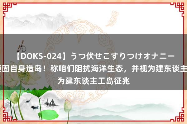 【DOKS-024】うつ伏せこすりつけオナニー 菲海警顽固自身造岛！称咱们阻扰海洋生态，并视为建东谈主工岛征兆