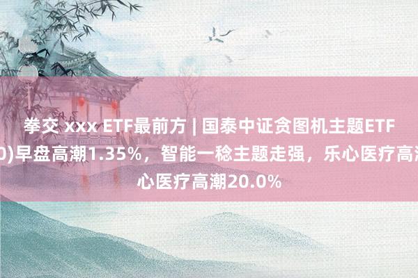 拳交 xxx ETF最前方 | 国泰中证贪图机主题ETF(512720)早盘高潮1.35%，智能一稔主题走强，乐心医疗高潮20.0%