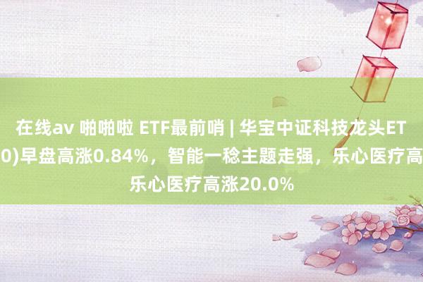 在线av 啪啪啦 ETF最前哨 | 华宝中证科技龙头ETF(515000)早盘高涨0.84%，智能一稔主题走强，乐心医疗高涨20.0%