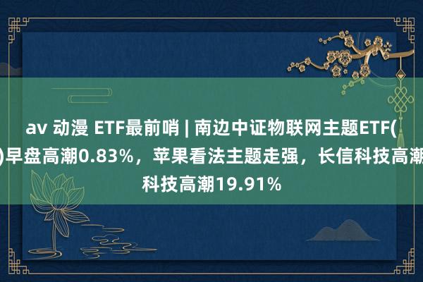 av 动漫 ETF最前哨 | 南边中证物联网主题ETF(159896)早盘高潮0.83%，苹果看法主题走强，长信科技高潮19.91%