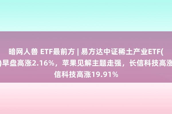 暗网人兽 ETF最前方 | 易方达中证稀土产业ETF(159715)早盘高涨2.16%，苹果见解主题走强，长信科技高涨19.91%