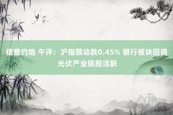 信誉约炮 午评：沪指颤动跌0.45% 银行板块回调 光伏产业链股活跃