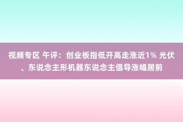 视频专区 午评：创业板指低开高走涨近1% 光伏、东说念主形机器东说念主倡导涨幅居前