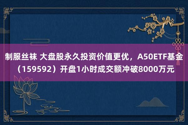 制服丝袜 大盘股永久投资价值更优，A50ETF基金（159592）开盘1小时成交额冲破8000万元