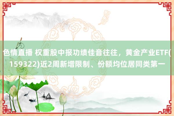 色情直播 权重股中报功绩佳音往往，黄金产业ETF(159322)近2周新增限制、份额均位居同类第一