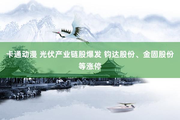 卡通动漫 光伏产业链股爆发 钧达股份、金固股份等涨停