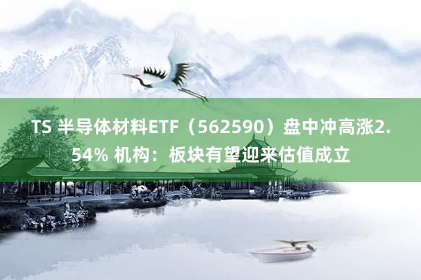 TS 半导体材料ETF（562590）盘中冲高涨2.54% 机构：板块有望迎来估值成立