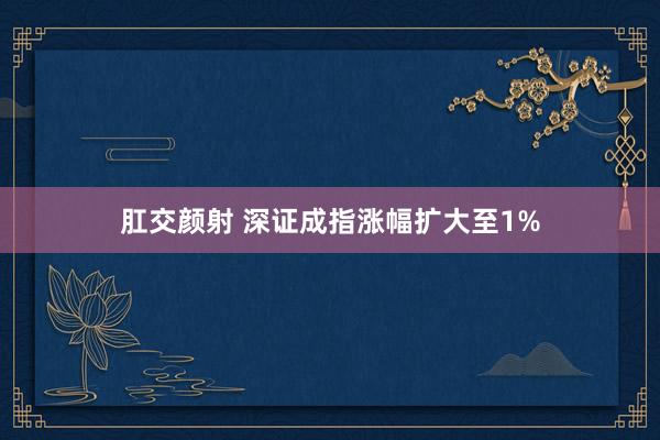 肛交颜射 深证成指涨幅扩大至1%