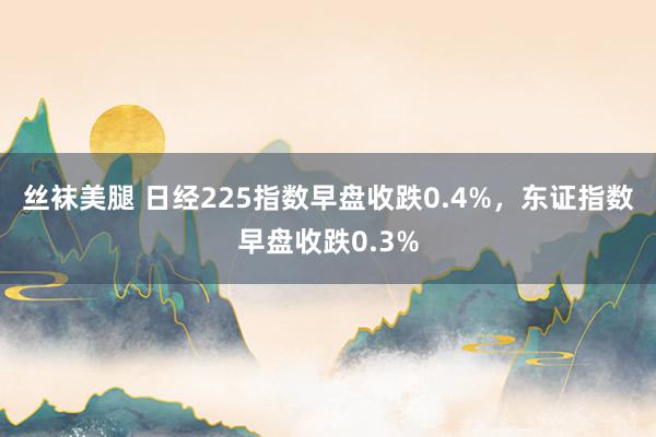 丝袜美腿 日经225指数早盘收跌0.4%，东证指数早盘收跌0.3%