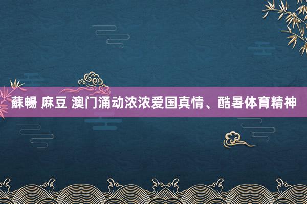 蘇暢 麻豆 澳门涌动浓浓爱国真情、酷暑体育精神