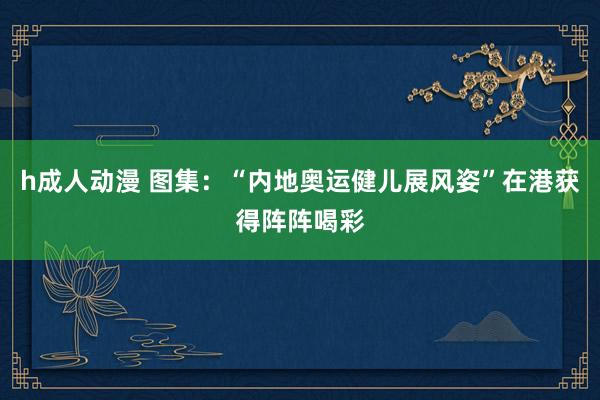 h成人动漫 图集：“内地奥运健儿展风姿”在港获得阵阵喝彩