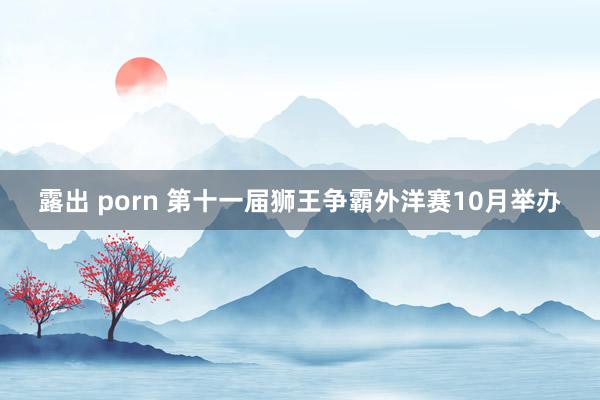 露出 porn 第十一届狮王争霸外洋赛10月举办