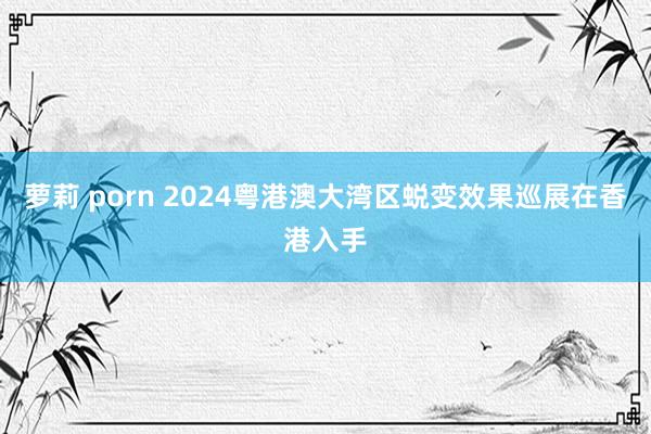 萝莉 porn 2024粤港澳大湾区蜕变效果巡展在香港入手