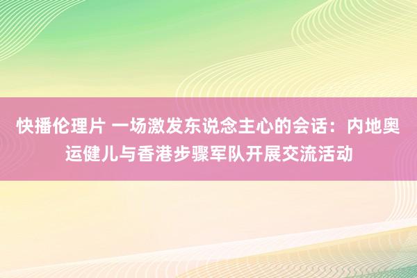 快播伦理片 一场激发东说念主心的会话：内地奥运健儿与香港步骤军队开展交流活动