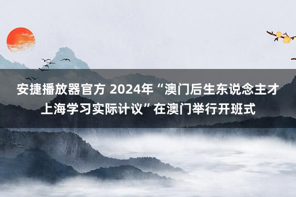 安捷播放器官方 2024年“澳门后生东说念主才上海学习实际计议”在澳门举行开班式