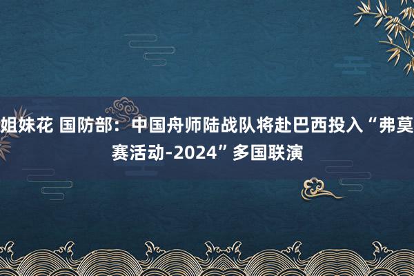 姐妹花 国防部：中国舟师陆战队将赴巴西投入“弗莫赛活动-2024”多国联演