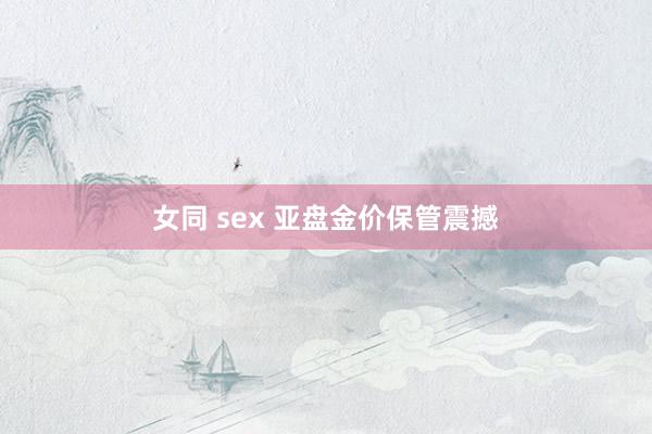 女同 sex 亚盘金价保管震撼