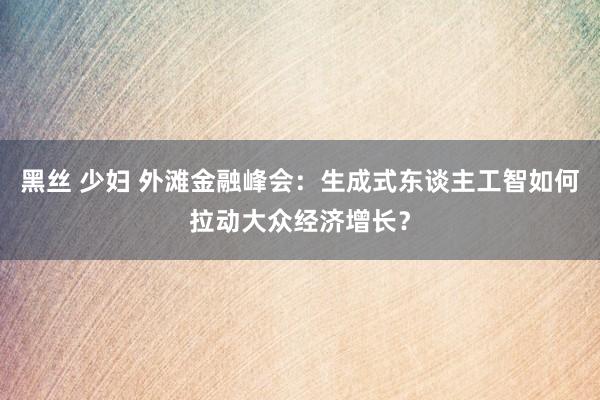 黑丝 少妇 外滩金融峰会：生成式东谈主工智如何拉动大众经济增长？