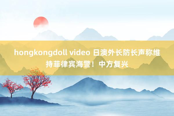 hongkongdoll video 日澳外长防长声称维持菲律宾海警！中方复兴