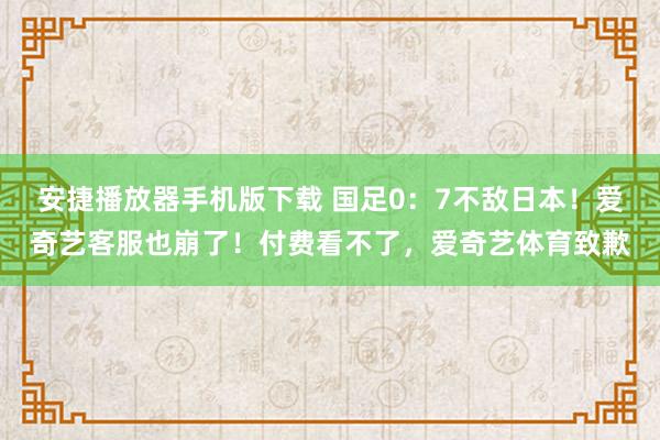 安捷播放器手机版下载 国足0：7不敌日本！爱奇艺客服也崩了！付费看不了，爱奇艺体育致歉