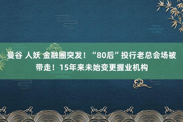 曼谷 人妖 金融圈突发！“80后”投行老总会场被带走！15年来未始变更握业机构