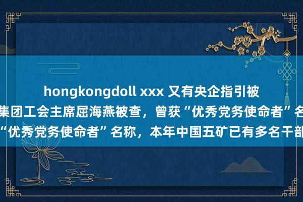 hongkongdoll xxx 又有央企指引被查！中国五矿中国冶金科工集团工会主席屈海燕被查，曾获“优秀党务使命者”名称，本年中国五矿已有多名干部落马