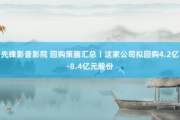 先锋影音影院 回购策画汇总丨这家公司拟回购4.2亿-8.4亿元股份