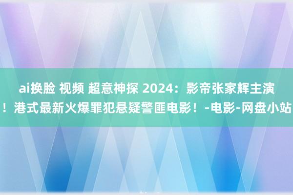 ai换脸 视频 超意神探 2024：影帝张家辉主演！港式最新火爆罪犯悬疑警匪电影！-电影-网盘小站