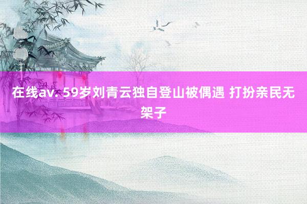 在线av. 59岁刘青云独自登山被偶遇 打扮亲民无架子