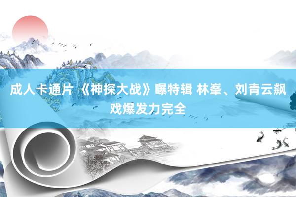 成人卡通片 《神探大战》曝特辑 林峯、刘青云飙戏爆发力完全