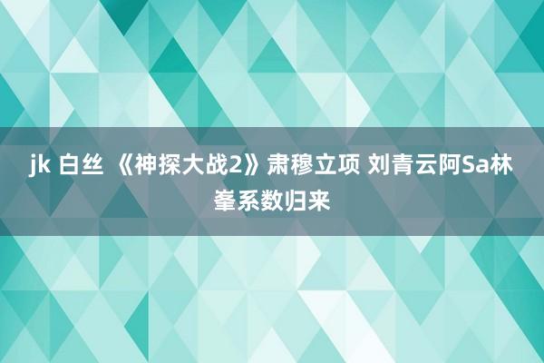 jk 白丝 《神探大战2》肃穆立项 刘青云阿Sa林峯系数归来