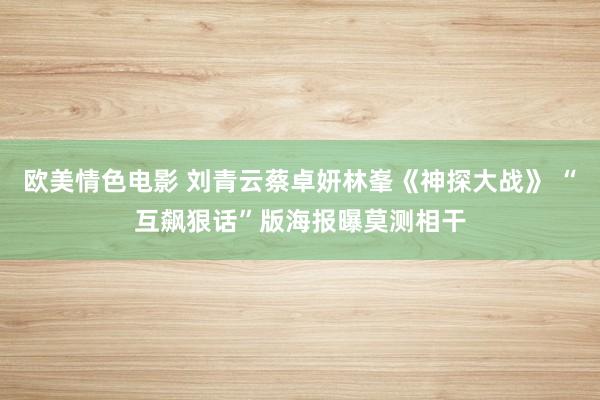 欧美情色电影 刘青云蔡卓妍林峯《神探大战》 “互飙狠话”版海报曝莫测相干