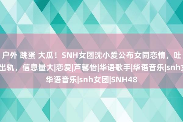 户外 跳蛋 大瓜！SNH女团沈小爱公布女同恋情，吐槽对方精神出轨，信息量大|恋爱|芦馨怡|华语歌手|华语音乐|snh女团|SNH48