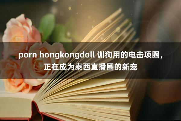 porn hongkongdoll 训狗用的电击项圈，正在成为泰西直播圈的新宠