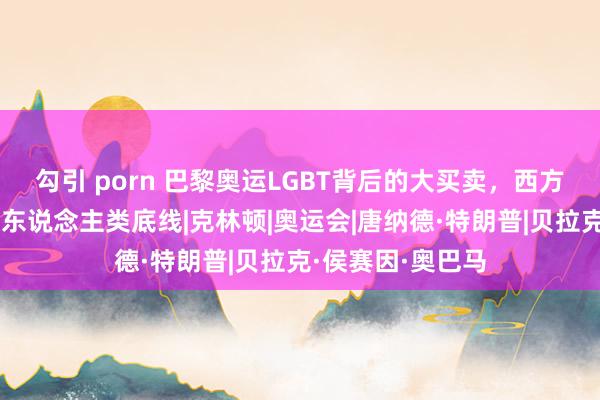 勾引 porn 巴黎奥运LGBT背后的大买卖，西方政客作恶，冲破东说念主类底线|克林顿|奥运会|唐纳德·特朗普|贝拉克·侯赛因·奥巴马