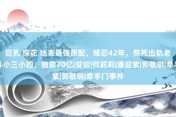 巨乳 探花 地表最强原配，哑忍42年，熬死出轨老公，智斗小三小四，独霸70亿|爱奴|何莉莉|潘迎紫|郭敬明|牵手门事件