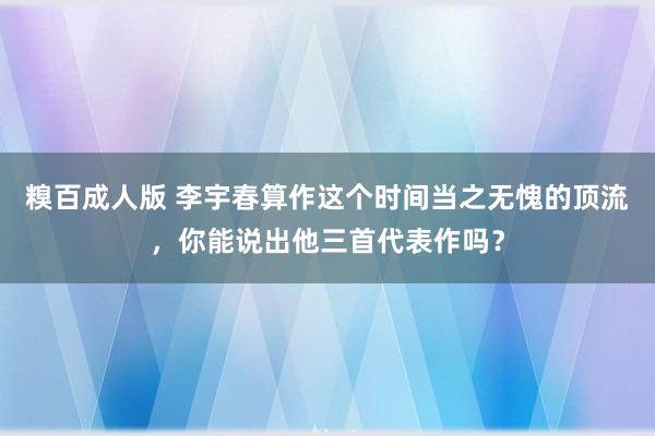 糗百成人版 李宇春算作这个时间当之无愧的顶流，你能说出他三首代表作吗？