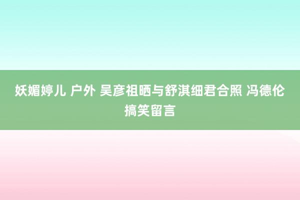 妖媚婷儿 户外 吴彦祖晒与舒淇细君合照 冯德伦搞笑留言