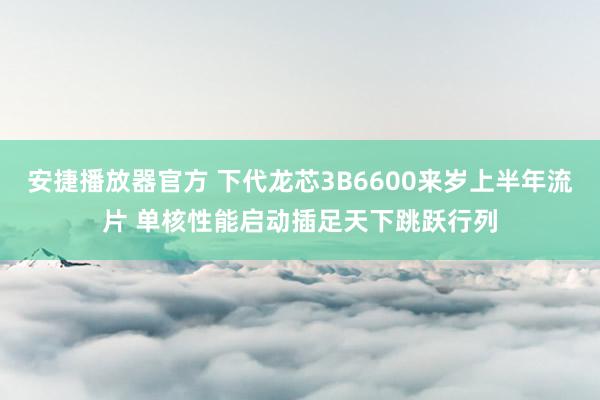 安捷播放器官方 下代龙芯3B6600来岁上半年流片 单核性能启动插足天下跳跃行列