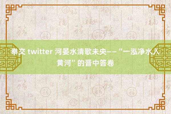 拳交 twitter 河晏水清歌未央——“一泓净水入黄河”的晋中答卷