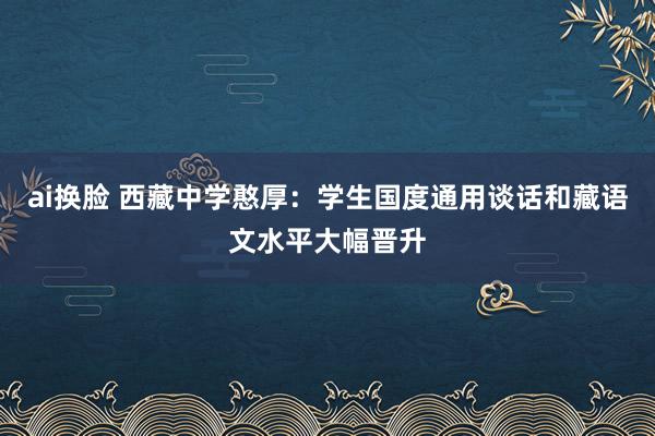 ai换脸 西藏中学憨厚：学生国度通用谈话和藏语文水平大幅晋升