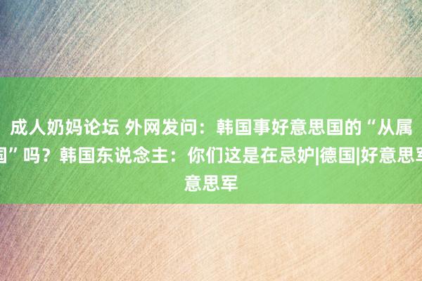 成人奶妈论坛 外网发问：韩国事好意思国的“从属国”吗？韩国东说念主：你们这是在忌妒|德国|好意思军