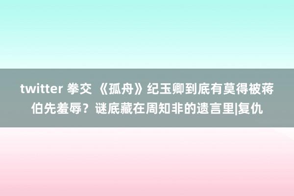 twitter 拳交 《孤舟》纪玉卿到底有莫得被蒋伯先羞辱？谜底藏在周知非的遗言里|复仇