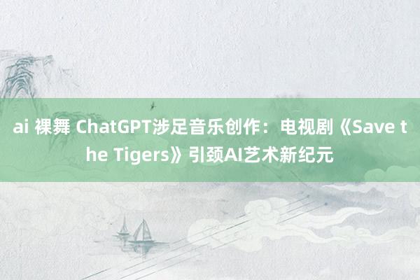 ai 裸舞 ChatGPT涉足音乐创作：电视剧《Save the Tigers》引颈AI艺术新纪元