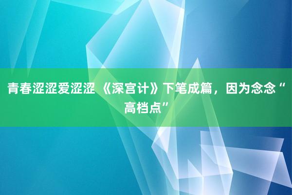 青春涩涩爱涩涩 《深宫计》下笔成篇，因为念念“高档点”