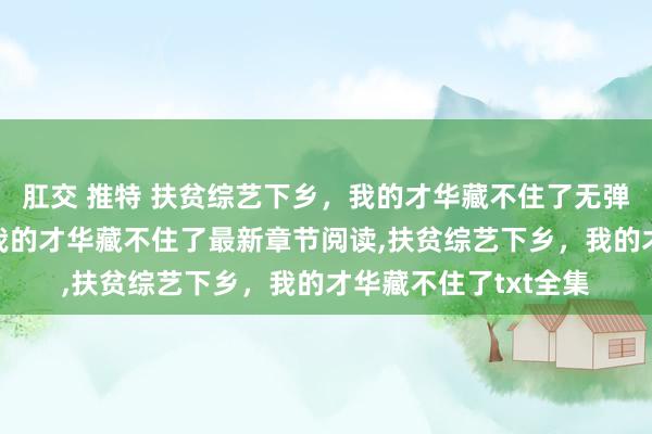 肛交 推特 扶贫综艺下乡，我的才华藏不住了无弹窗,扶贫综艺下乡，我的才华藏不住了最新章节阅读,扶贫综艺下乡，我的才华藏不住了txt全集