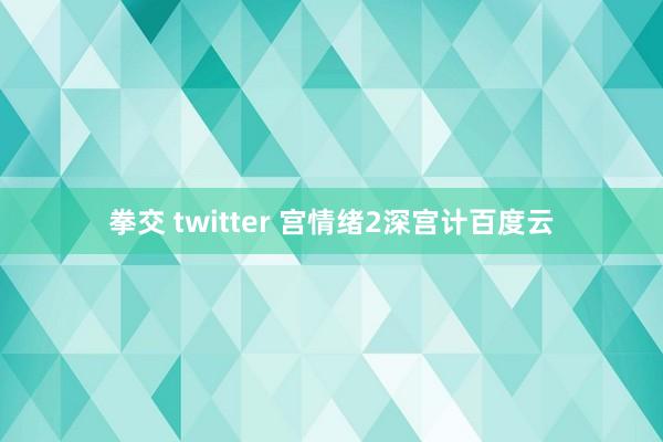 拳交 twitter 宫情绪2深宫计百度云