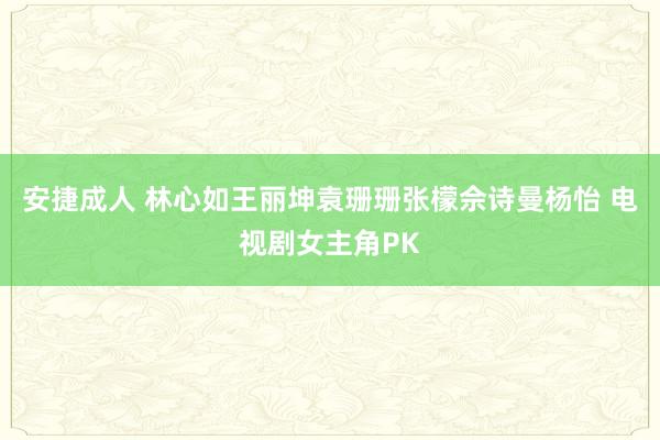 安捷成人 林心如王丽坤袁珊珊张檬佘诗曼杨怡 电视剧女主角PK