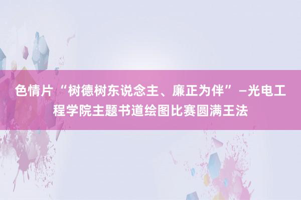 色情片 “树德树东说念主、廉正为伴” —光电工程学院主题书道绘图比赛圆满王法